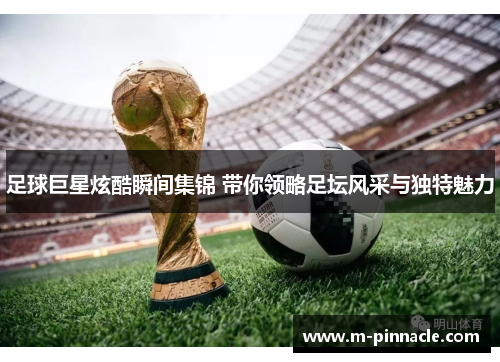 足球巨星炫酷瞬间集锦 带你领略足坛风采与独特魅力