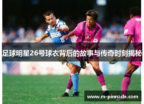 足球明星26号球衣背后的故事与传奇时刻揭秘