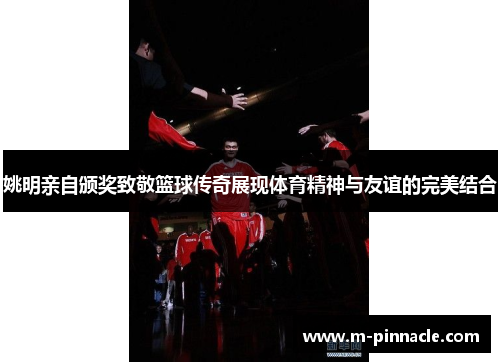 姚明亲自颁奖致敬篮球传奇展现体育精神与友谊的完美结合