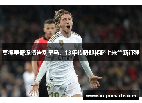 莫德里奇深情告别皇马，13年传奇即将踏上米兰新征程
