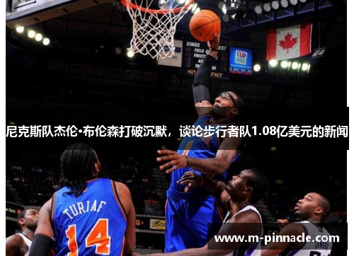 尼克斯队杰伦·布伦森打破沉默，谈论步行者队1.08亿美元的新闻